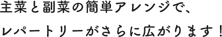 主菜と副菜の簡単アレンジで、レパートリーがさらに広がります！