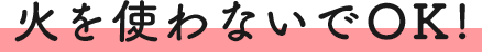 火を使わないでOK!