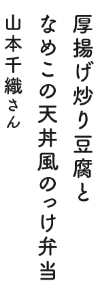 厚揚げ炒り豆腐となめこの天丼風のっけ弁当 山本千織さん