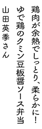 鶏肉が余熱でしっとり、柔らかに！ゆで鶏のクミン豆板醤ソース弁当 山田英季さん