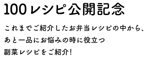 100レシピ公開記念 これまでご紹介したお弁当レシピの中から、あと一品にお悩みの時に役立つ 副菜レシピをご紹介！
