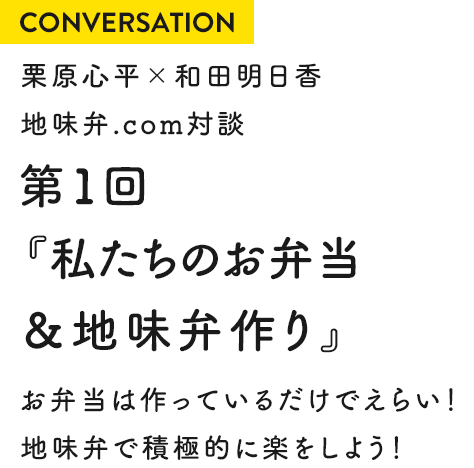 CONVERSATION 栗原心平×和田明日香 地味弁.com対談 第1回『私たちのお弁当&地味弁作り』 お弁当は作っているだけでえらい!地味弁で積極的に楽をしよう!