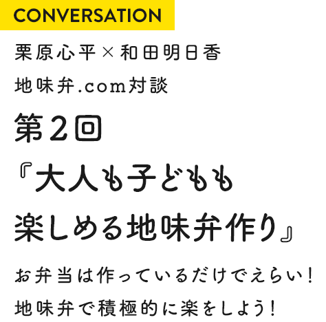 CONVERSATION 栗原心平×和田明日香 地味弁.com対談 第2回『大人も子どもも楽しめる地味弁作り』 お弁当は作っているだけでえらい！地味弁で積極的に楽をしよう！