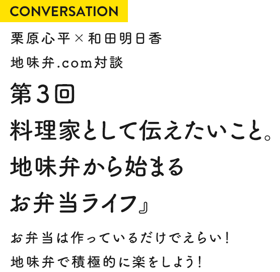 CONVERSATION 栗原心平×和田明日香 地味弁.com対談 第3回『料理家として伝えたいこと。地味弁から始まるお弁当ライフ』お弁当は作っているだけでえらい！地味弁で積極的に楽をしよう！