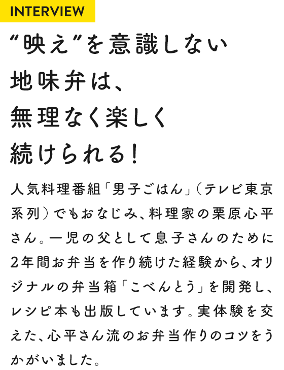 INTERVIEW “映え”を意識しない地味弁は、無理なく楽しく続けられる！人気料理番組「男子ごはん」（テレビ東京系列）でもおなじみ、料理家の栗原心平さん。一児の父として息子さんのために2年間お弁当を作り続けた経験から、オリジナルの弁当箱「こべんとう」を開発し、レシピ本も出版しています。実体験を交えた、心平さん流のお弁当作りのコツをうかがいました。