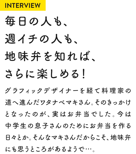 INTERVIEW 毎日の人も、週イチの人も、地味弁を知れば、さらに楽しめる!グラフィックデザイナーを経て料理家の道へ進んだワタナベマキさん。そのきっかけとなったのが、実はお弁当でした。今は中学生の息子さんのためにお弁当を作る日々とか。そんなマキさんだからこそ、地味弁にも思うところがあるようで…。