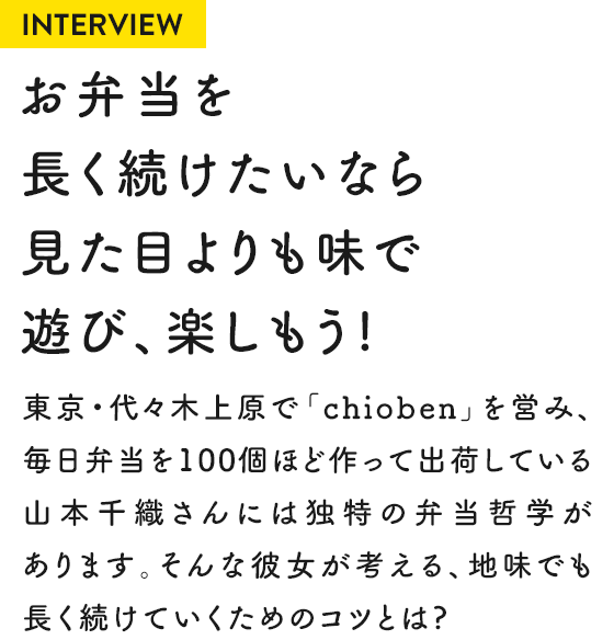 INTERVIEW お弁当を長く続けたいなら見た目よりも味で遊び、楽しもう！ 東京・代々木上原で「chioben」を営み、毎日弁当を100個ほど作って出荷している山本千織さんには独特の弁当哲学があります。そんな彼女が考える、地味でも長く続けていくためのコツとは？