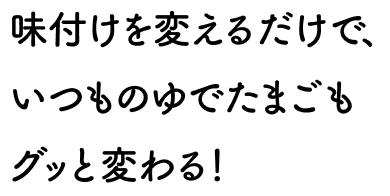 味付けを変えるだけで、いつものゆでたまごもグッと変わる！