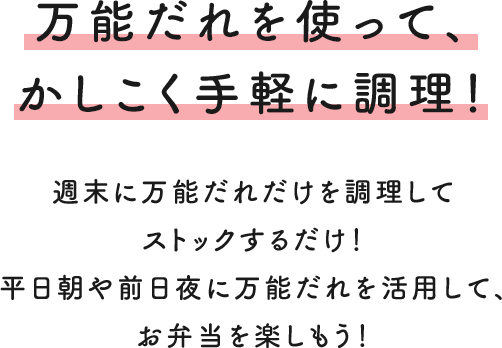 万能だれを使って、かしこく手軽に調理！ 週末に万能だれだけを調理してストックするだけ！ 平日朝や前日夜に万能だれを活用して、お弁当を楽しもう！