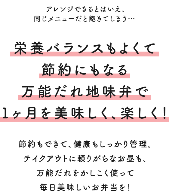アレンジできるとはいえ、同じメニューだと飽きてしまう… 栄養バランスもよくて節約にもなる 万能だれ地味弁で1ヶ月を美味しく、楽しく! 節約もできて、健康もしっかり管理。 テイクアウトに頼りがちなお昼も、万能だれをかしこく使って毎日美味しいお弁当を!